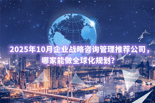 2025年10月企业战略咨询管理推荐公司，哪家能做全球化规划？